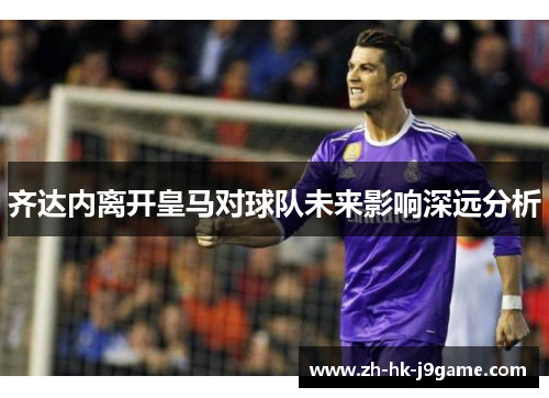 齐达内离开皇马对球队未来影响深远分析