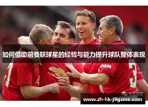 如何借助前曼联球星的经验与能力提升球队整体表现 如何借助前曼联球星的经验与能力提升球队整体表现
